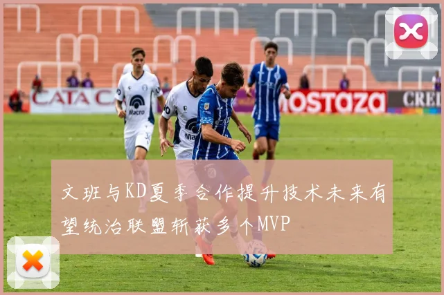 文班与KD夏季合作提升技术未来有望统治联盟斩获多个MVP