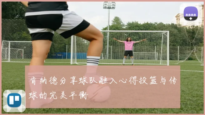肯纳德分享球队融入心得投篮与传球的完美平衡
