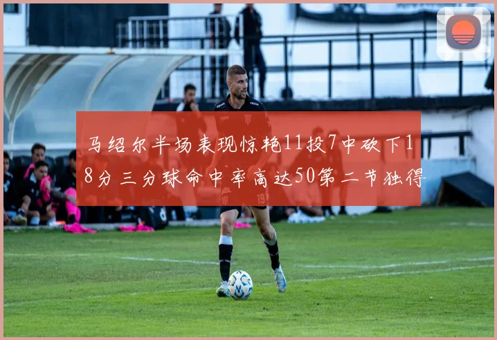 马绍尔半场表现惊艳11投7中砍下18分三分球命中率高达50第二节独得12分