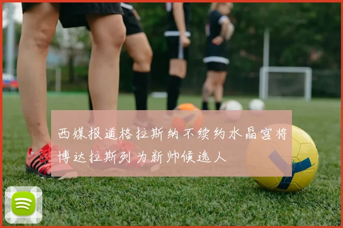 西媒报道格拉斯纳不续约水晶宫将博达拉斯列为新帅候选人