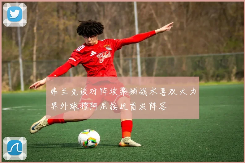 弗兰克谈对阵埃弗顿战术喜欢大力界外球穆阿尼接近首发阵容