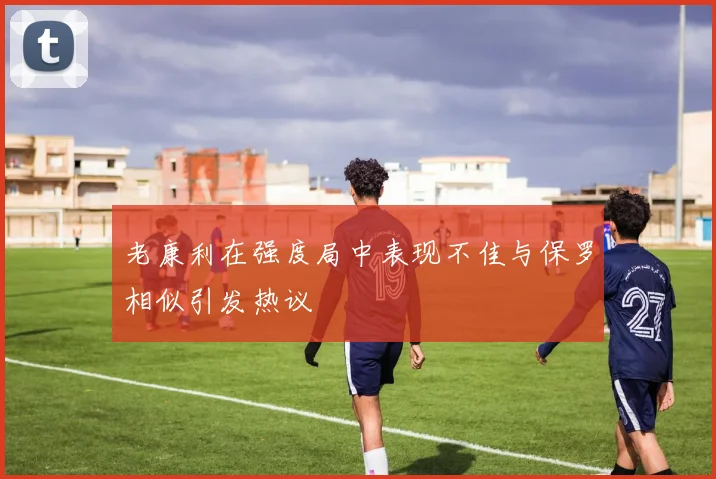 老康利在强度局中表现不佳与保罗相似引发热议