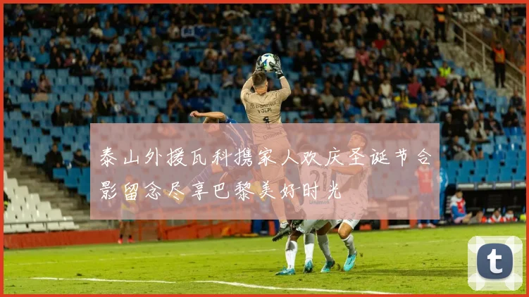 泰山外援瓦科携家人欢庆圣诞节合影留念尽享巴黎美好时光