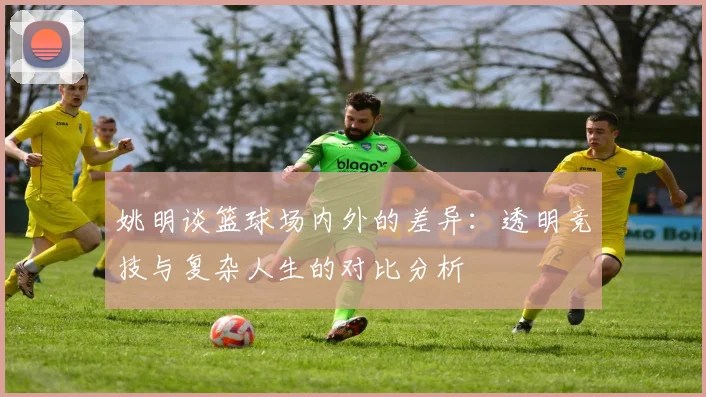 姚明谈篮球场内外的差异：透明竞技与复杂人生的对比分析