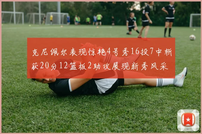 克尼佩尔表现惊艳4号秀16投7中斩获20分12篮板2助攻展现新秀风采