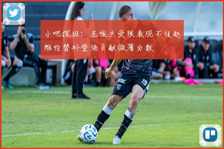 小吧探班：王俊杰受限表现不佳赵维伦替补登场贡献微薄分数