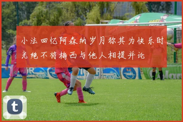 小法回忆阿森纳岁月称其为快乐时光绝不将梅西与他人相提并论