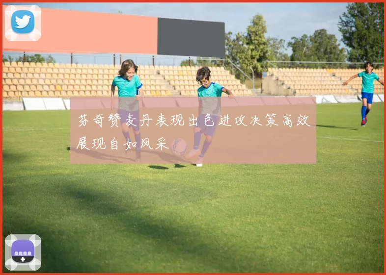 芬奇赞麦丹表现出色进攻决策高效展现自如风采
