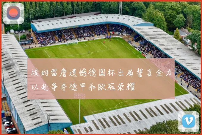 埃姆雷詹遗憾德国杯出局誓言全力以赴争夺德甲和欧冠荣耀
