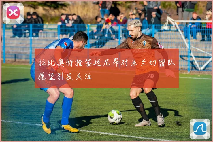 拉比奥特抢答迈尼昂对米兰的留队愿望引发关注