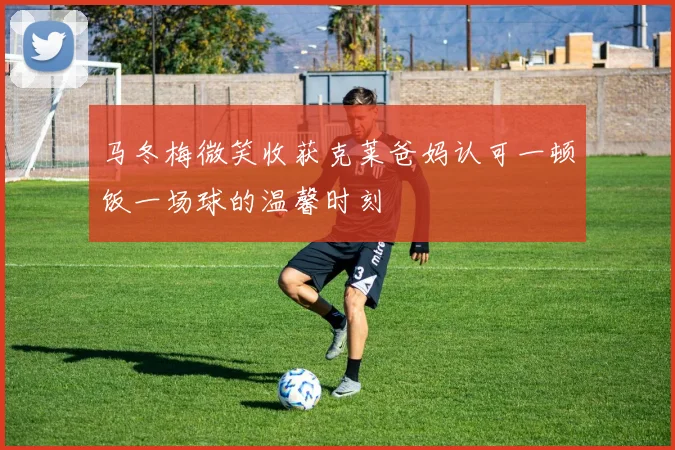 马冬梅微笑收获克莱爸妈认可一顿饭一场球的温馨时刻