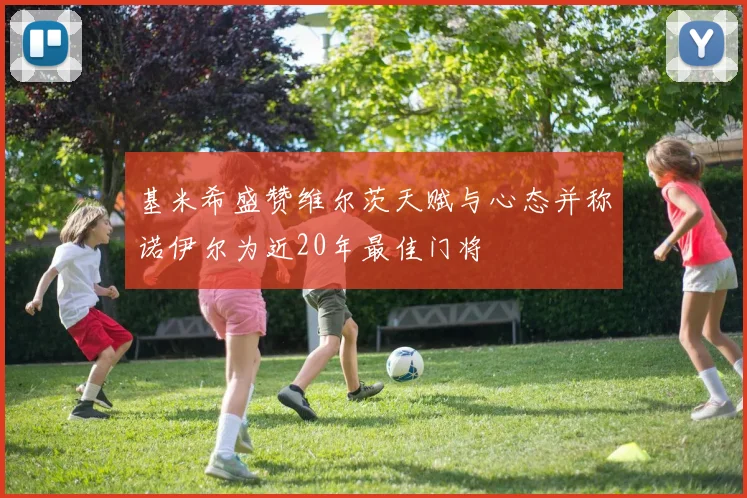 基米希盛赞维尔茨天赋与心态并称诺伊尔为近20年最佳门将
