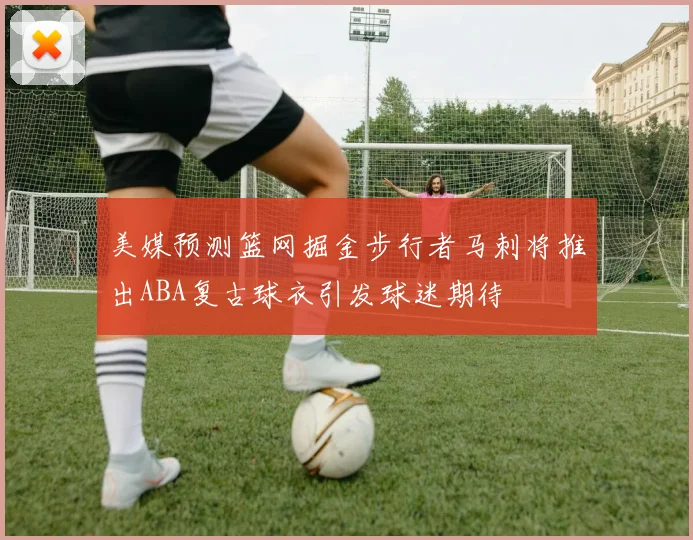 美媒预测篮网掘金步行者马刺将推出ABA复古球衣引发球迷期待