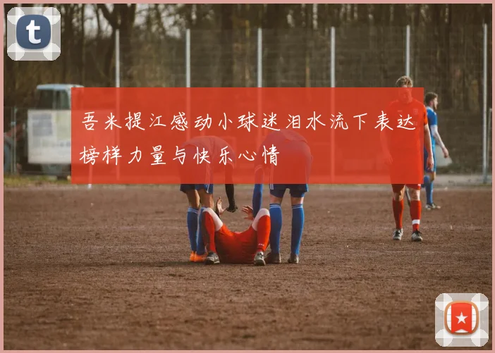 吾米提江感动小球迷泪水流下表达榜样力量与快乐心情