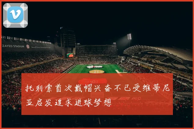 托利索首次戴帽兴奋不已受维蒂尼亚启发追求进球梦想