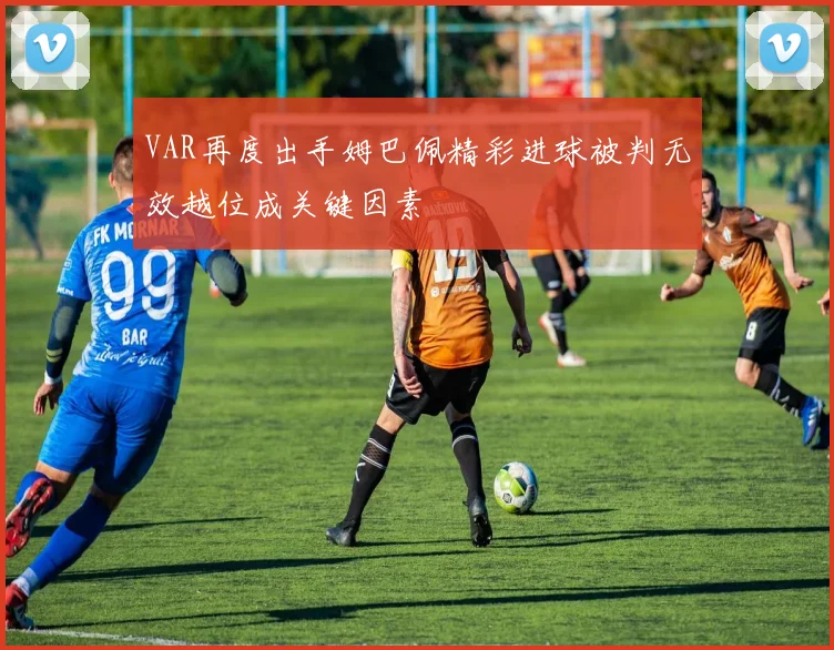 VAR再度出手姆巴佩精彩进球被判无效越位成关键因素