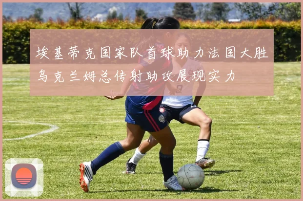 埃基蒂克国家队首球助力法国大胜乌克兰姆总传射助攻展现实力