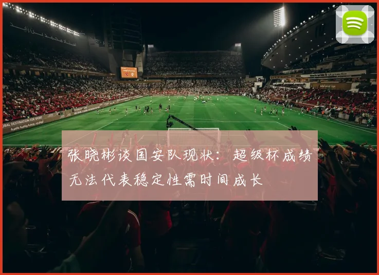 张晓彬谈国安队现状：超级杯成绩无法代表稳定性需时间成长