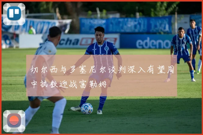 切尔西与罗塞尼尔谈判深入有望周中执教迎战富勒姆