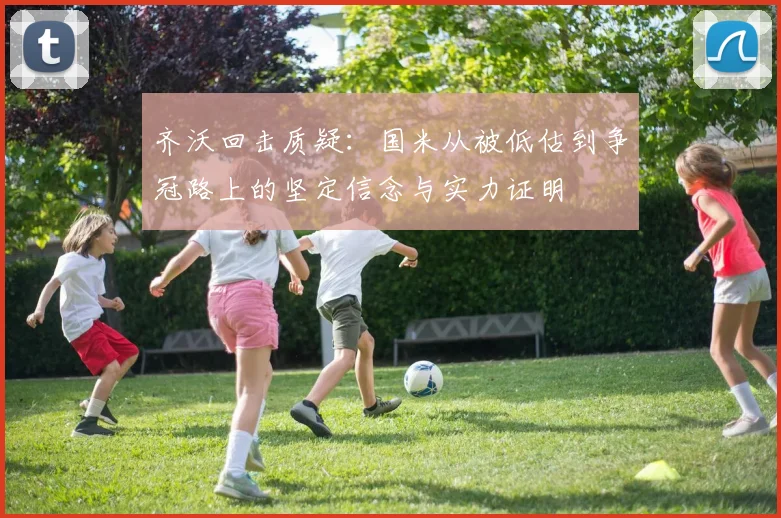 齐沃回击质疑：国米从被低估到争冠路上的坚定信念与实力证明