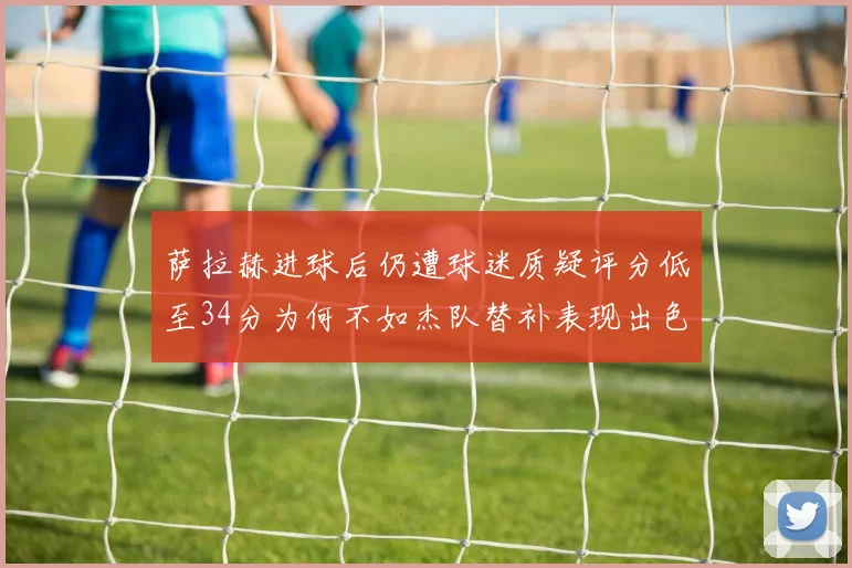 萨拉赫进球后仍遭球迷质疑评分低至34分为何不如杰队替补表现出色