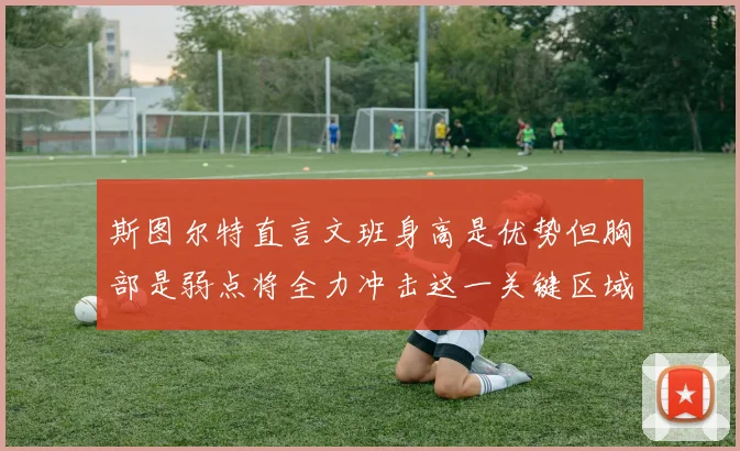 斯图尔特直言文班身高是优势但胸部是弱点将全力冲击这一关键区域