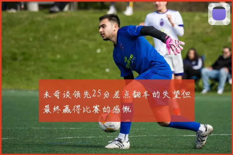 米奇谈领先25分差点翻车的失望但最终赢得比赛的感慨