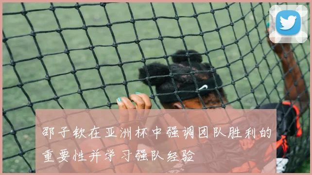邵子钦在亚洲杯中强调团队胜利的重要性并学习强队经验