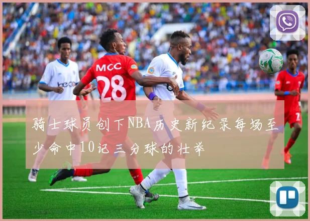 骑士球员创下NBA历史新纪录每场至少命中10记三分球的壮举