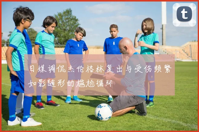 日媒调侃杰伦格林复出与受伤频繁如影随形的尴尬循环