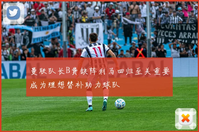 曼联队长B费缺阵利马回归至关重要成为理想替补助力球队