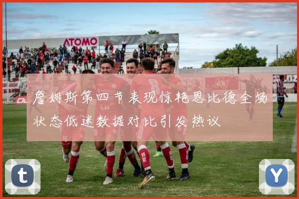 詹姆斯第四节表现惊艳恩比德全场状态低迷数据对比引发热议