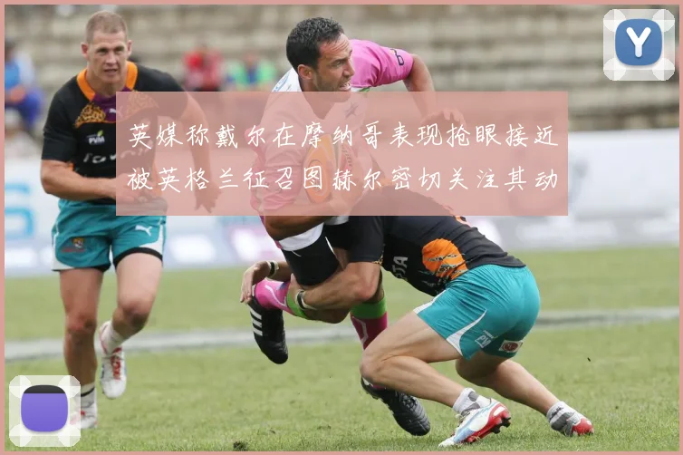 英媒称戴尔在摩纳哥表现抢眼接近被英格兰征召图赫尔密切关注其动态