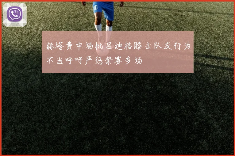 赫塔费中场批吕迪格膝击队友行为不当呼吁严惩禁赛多场