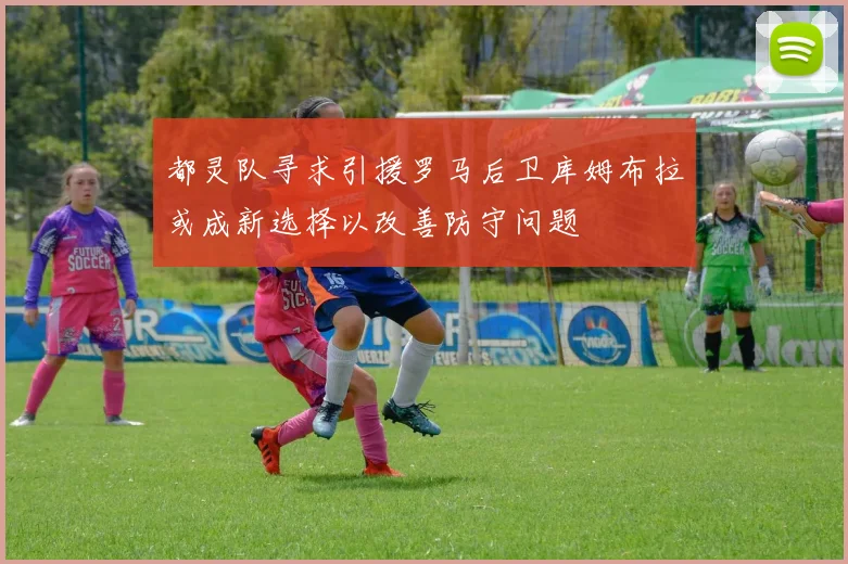 都灵队寻求引援罗马后卫库姆布拉或成新选择以改善防守问题