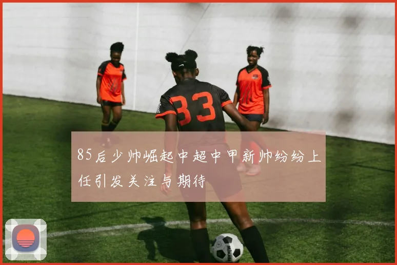 85后少帅崛起中超中甲新帅纷纷上任引发关注与期待