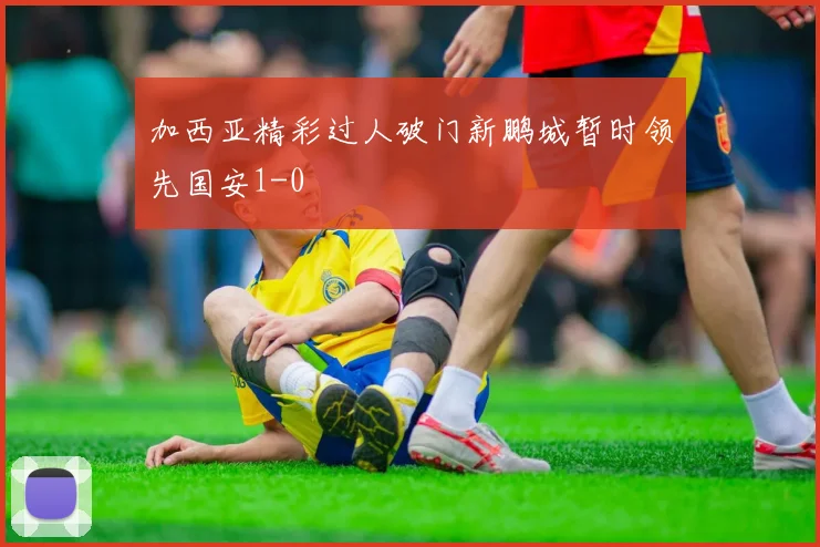 加西亚精彩过人破门新鹏城暂时领先国安1-0