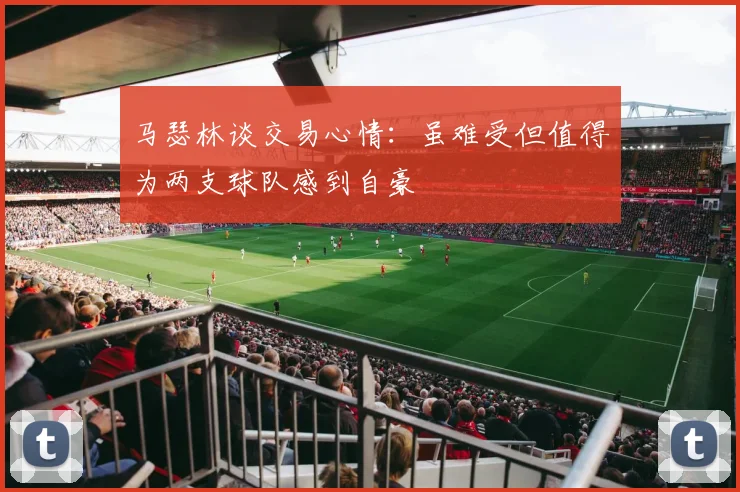 马瑟林谈交易心情：虽难受但值得为两支球队感到自豪