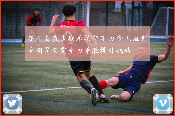 字母哥直言战术执行不力令人沮丧全明星前需全力争胜提升战绩