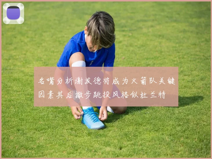 名嘴分析谢泼德将成为火箭队关键因素其后撤步跳投风格似杜兰特