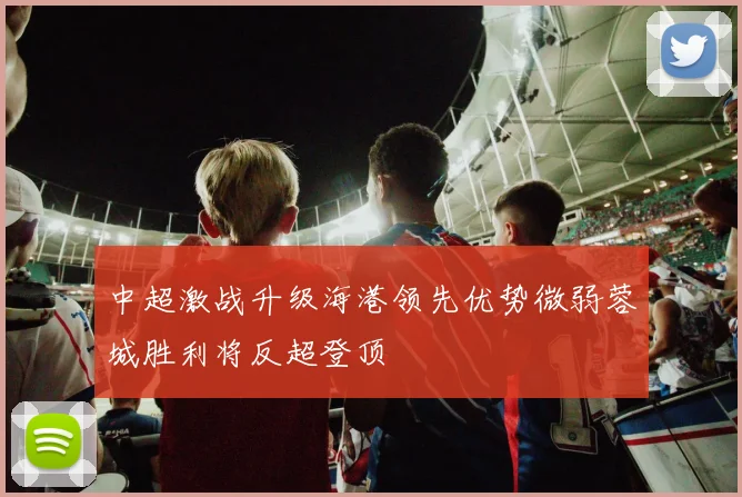 中超激战升级海港领先优势微弱蓉城胜利将反超登顶
