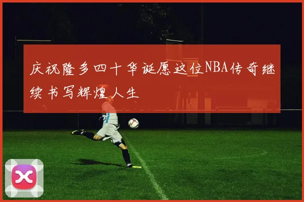 庆祝隆多四十华诞愿这位NBA传奇继续书写辉煌人生