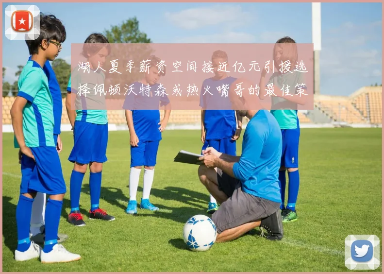 湖人夏季薪资空间接近亿元引援选择佩顿沃特森或热火嘴哥的最佳策略