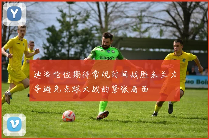 迪洛伦佐期待常规时间战胜米兰力争避免点球大战的紧张局面