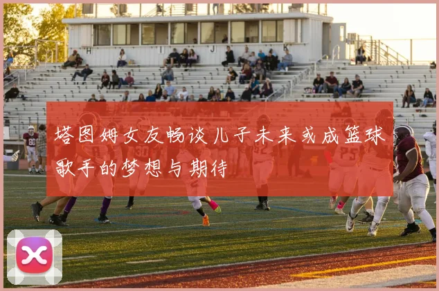 塔图姆女友畅谈儿子未来或成篮球歌手的梦想与期待