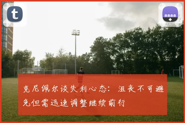 克尼佩尔谈失利心态：沮丧不可避免但需迅速调整继续前行