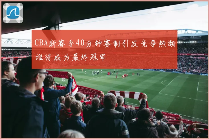 CBA新赛季40分钟赛制引发竞争热潮谁将成为最终冠军