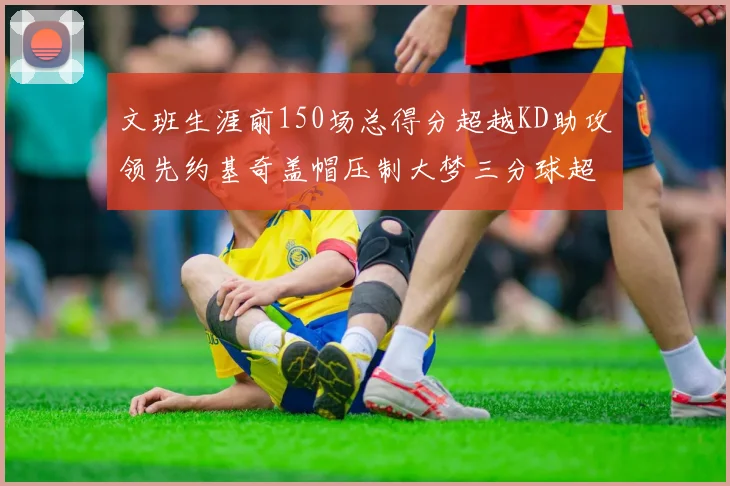 文班生涯前150场总得分超越KD助攻领先约基奇盖帽压制大梦三分球超越库里